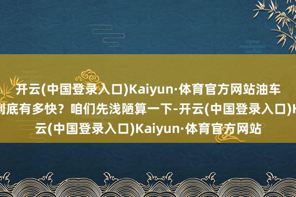 开云(中国登录入口)Kaiyun·体育官方网站油车加油有多快油车加油到底有多快？咱们先浅陋算一下-开云(中国登录入口)Kaiyun·体育官方网站