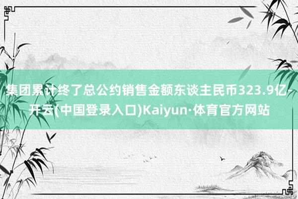 集团累计终了总公约销售金额东谈主民币323.9亿-开云(中国登录入口)Kaiyun·体育官方网站