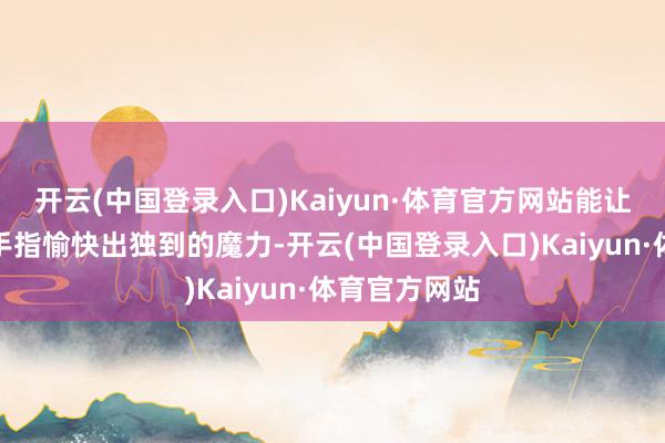 开云(中国登录入口)Kaiyun·体育官方网站能让别东谈主的手指愉快出独到的魔力-开云(中国登录入口)Kaiyun·体育官方网站