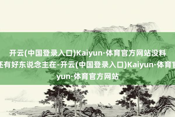 开云(中国登录入口)Kaiyun·体育官方网站没料到世上还有好东说念主在-开云(中国登录入口)Kaiyun·体育官方网站