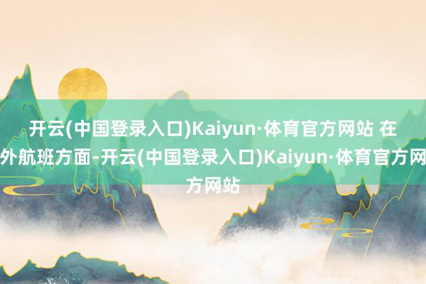 开云(中国登录入口)Kaiyun·体育官方网站 　　在海外航班方面-开云(中国登录入口)Kaiyun·体育官方网站