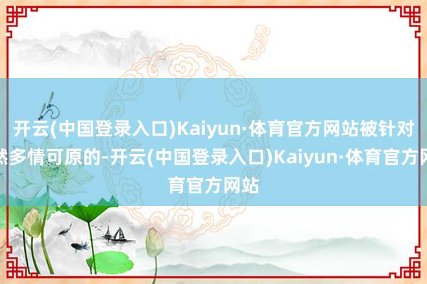 开云(中国登录入口)Kaiyun·体育官方网站被针对亦然多情可原的-开云(中国登录入口)Kaiyun·体育官方网站