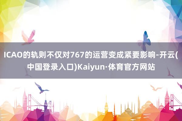 ICAO的轨则不仅对767的运营变成紧要影响-开云(中国登录入口)Kaiyun·体育官方网站