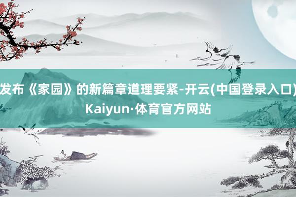 发布《家园》的新篇章道理要紧-开云(中国登录入口)Kaiyun·体育官方网站