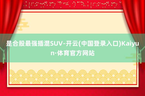 是合股最强插混SUV-开云(中国登录入口)Kaiyun·体育官方网站