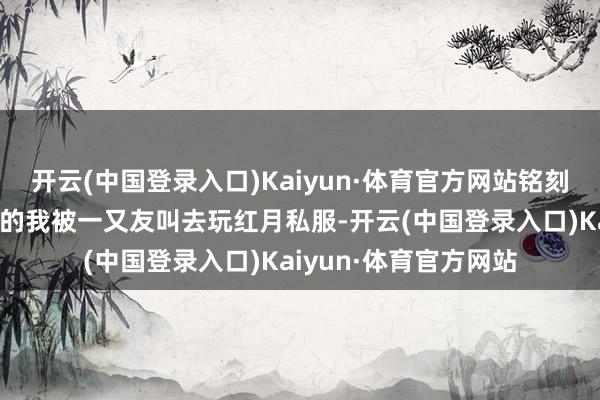 开云(中国登录入口)Kaiyun·体育官方网站铭刻当时照旧初中小孩子的我被一又友叫去玩红月私服-开云(中国登录入口)Kaiyun·体育官方网站