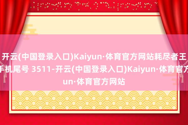 开云(中国登录入口)Kaiyun·体育官方网站耗尽者王**（手机尾号 3511-开云(中国登录入口)Kaiyun·体育官方网站