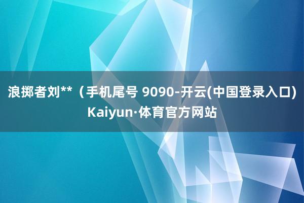 浪掷者刘**（手机尾号 9090-开云(中国登录入口)Kaiyun·体育官方网站