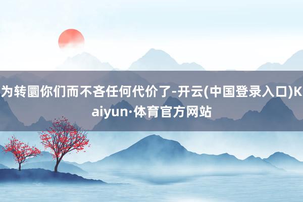 为转圜你们而不吝任何代价了-开云(中国登录入口)Kaiyun·体育官方网站