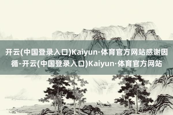 开云(中国登录入口)Kaiyun·体育官方网站感谢因循-开云(中国登录入口)Kaiyun·体育官方网站