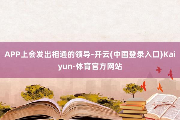 APP上会发出相通的领导-开云(中国登录入口)Kaiyun·体育官方网站