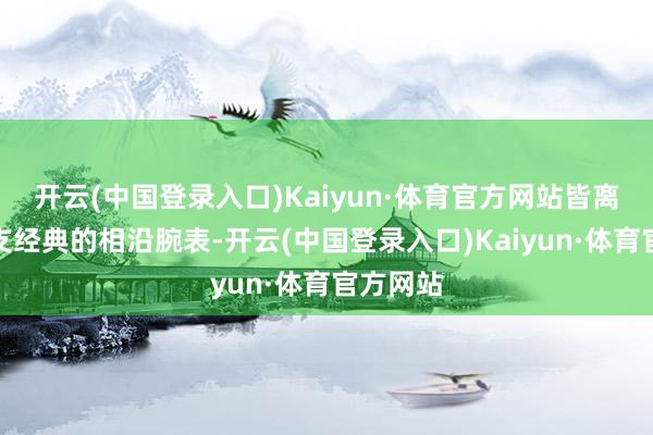 开云(中国登录入口)Kaiyun·体育官方网站皆离不开一支经典的相沿腕表-开云(中国登录入口)Kaiyun·体育官方网站