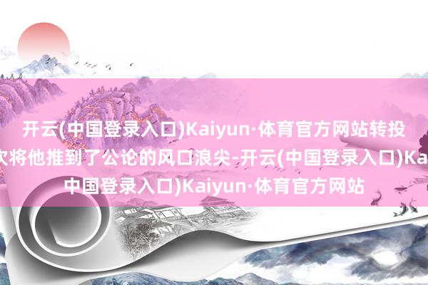 开云(中国登录入口)Kaiyun·体育官方网站转投国外联赛的据说再次将他推到了公论的风口浪尖-开云(中国登录入口)Kaiyun·体育官方网站