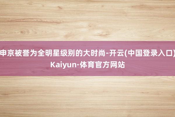 申京被誉为全明星级别的大时尚-开云(中国登录入口)Kaiyun·体育官方网站