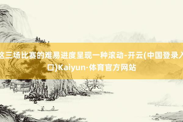 这三场比赛的难易进度呈现一种滚动-开云(中国登录入口)Kaiyun·体育官方网站