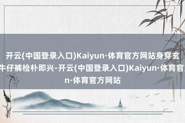 开云(中国登录入口)Kaiyun·体育官方网站身穿玄色T恤牛仔裤检朴即兴-开云(中国登录入口)Kaiyun·体育官方网站