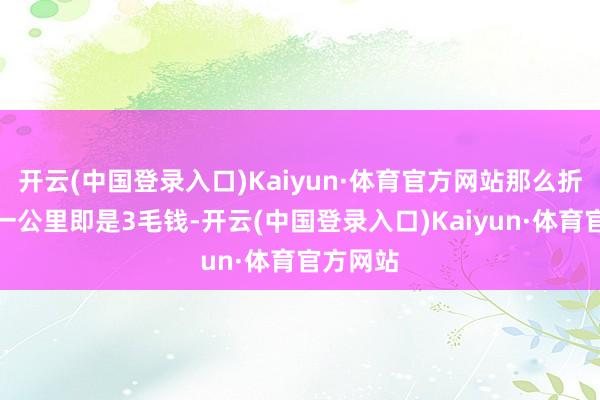 开云(中国登录入口)Kaiyun·体育官方网站那么折算下来一公里即是3毛钱-开云(中国登录入口)Kaiyun·体育官方网站