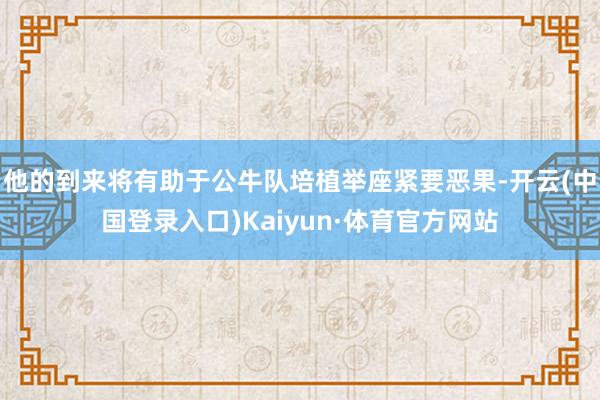 他的到来将有助于公牛队培植举座紧要恶果-开云(中国登录入口)Kaiyun·体育官方网站