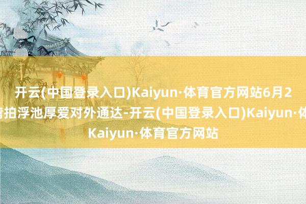 开云(中国登录入口)Kaiyun·体育官方网站6月28日，汉江湾拍浮池厚爱对外通达-开云(中国登录入口)Kaiyun·体育官方网站