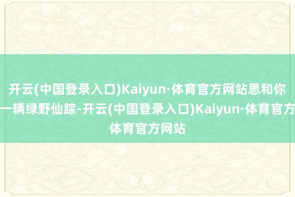 开云(中国登录入口)Kaiyun·体育官方网站思和你领有一辆绿野仙踪-开云(中国登录入口)Kaiyun·体育官方网站