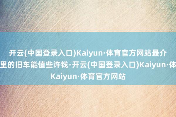 开云(中国登录入口)Kaiyun·体育官方网站最介怀的便是手里的旧车能值些许钱-开云(中国登录入口)Kaiyun·体育官方网站