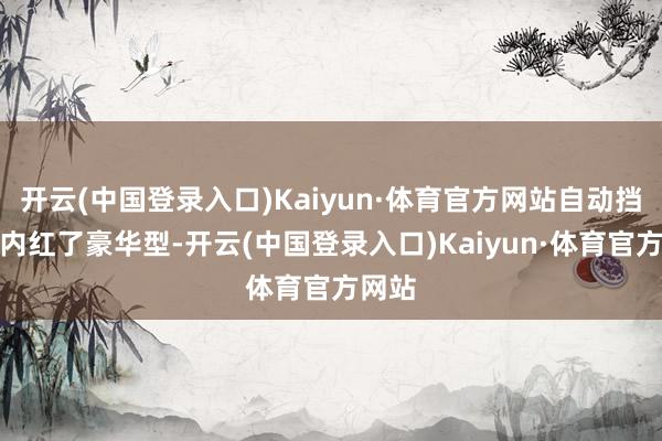 开云(中国登录入口)Kaiyun·体育官方网站自动挡版分内红了豪华型-开云(中国登录入口)Kaiyun·体育官方网站