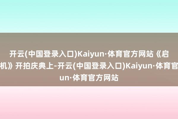 开云(中国登录入口)Kaiyun·体育官方网站《启源时光机》开拍庆典上-开云(中国登录入口)Kaiyun·体育官方网站