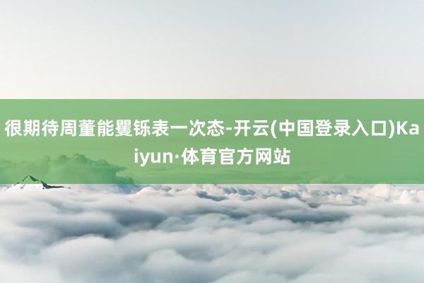 很期待周董能矍铄表一次态-开云(中国登录入口)Kaiyun·体育官方网站