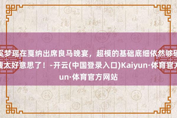 奚梦瑶在戛纳出席良马晚宴，超模的基础底细依然够硬，太瘦太好意思了！-开云(中国登录入口)Kaiyun·体育官方网站