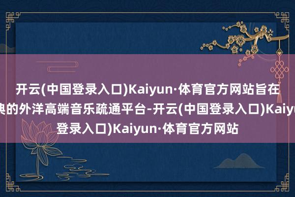 开云(中国登录入口)Kaiyun·体育官方网站旨在通过专家音乐盛典的外洋高端音乐疏通平台-开云(中国登录入口)Kaiyun·体育官方网站