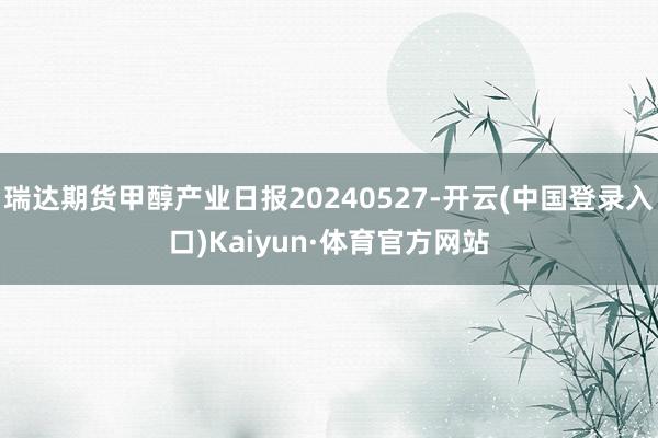 瑞达期货甲醇产业日报20240527-开云(中国登录入口)Kaiyun·体育官方网站