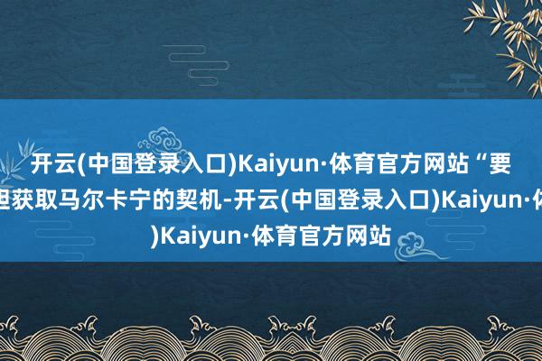 开云(中国登录入口)Kaiyun·体育官方网站“要是交游会放胆获取马尔卡宁的契机-开云(中国登录入口)Kaiyun·体育官方网站