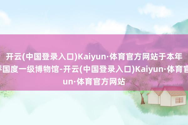 开云(中国登录入口)Kaiyun·体育官方网站于本年5月获评国度一级博物馆-开云(中国登录入口)Kaiyun·体育官方网站