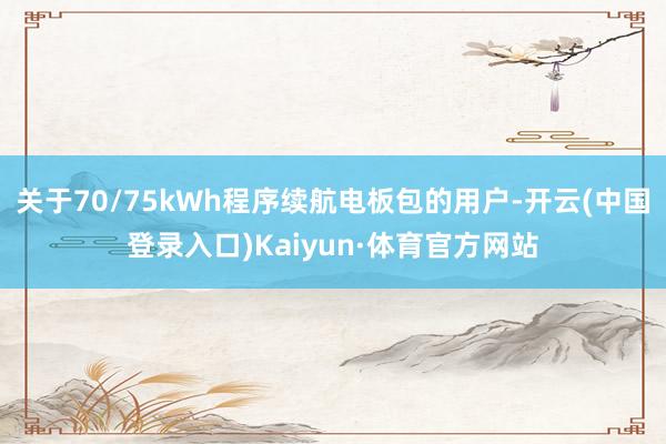 关于70/75kWh程序续航电板包的用户-开云(中国登录入口)Kaiyun·体育官方网站