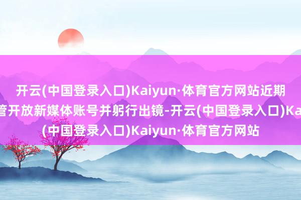 开云(中国登录入口)Kaiyun·体育官方网站近期已有超20位车企高管开放新媒体账号并躬行出镜-开云(中国登录入口)Kaiyun·体育官方网站