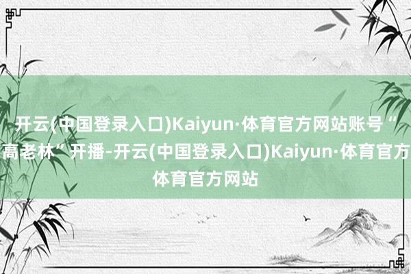 开云(中国登录入口)Kaiyun·体育官方网站账号“钟薛高老林”开播-开云(中国登录入口)Kaiyun·体育官方网站