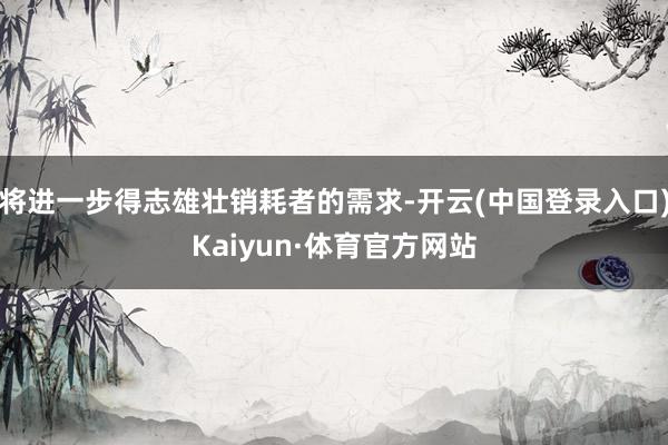 将进一步得志雄壮销耗者的需求-开云(中国登录入口)Kaiyun·体育官方网站