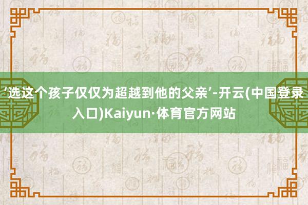 ‘选这个孩子仅仅为超越到他的父亲’-开云(中国登录入口)Kaiyun·体育官方网站