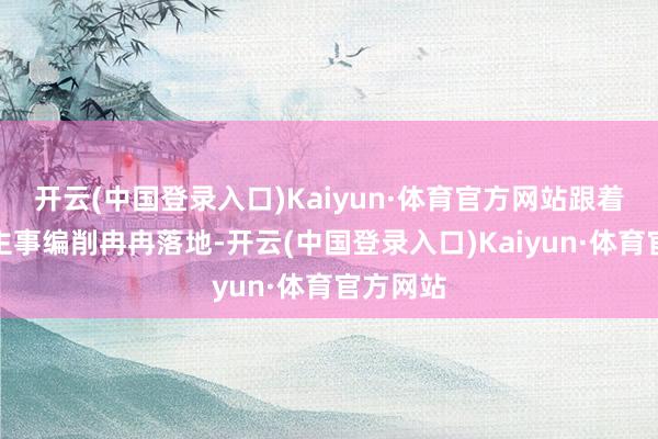 开云(中国登录入口)Kaiyun·体育官方网站跟着东说念主事编削冉冉落地-开云(中国登录入口)Kaiyun·体育官方网站