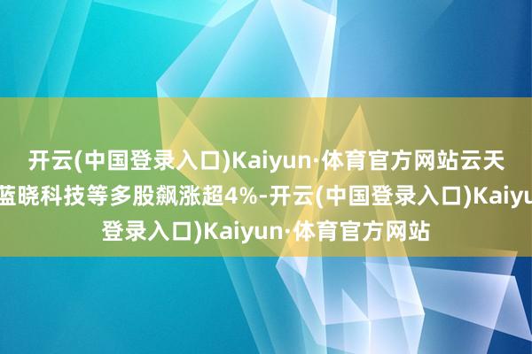 开云(中国登录入口)Kaiyun·体育官方网站云天化、兴发集团、蓝晓科技等多股飙涨超4%-开云(中国登录入口)Kaiyun·体育官方网站