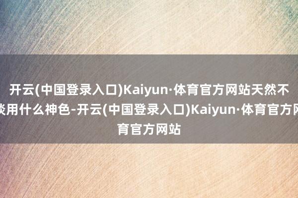 开云(中国登录入口)Kaiyun·体育官方网站天然不知谈用什么神色-开云(中国登录入口)Kaiyun·体育官方网站