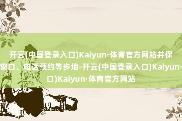 开云(中国登录入口)Kaiyun·体育官方网站并保留东说念主工窗口、电话预约等步地-开云(中国登录入口)Kaiyun·体育官方网站