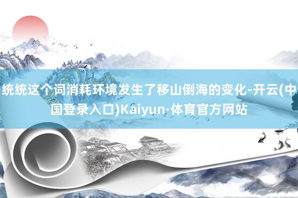 统统这个词消耗环境发生了移山倒海的变化-开云(中国登录入口)Kaiyun·体育官方网站