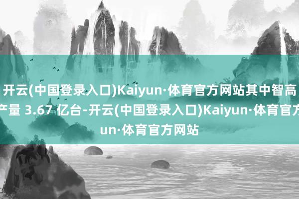 开云(中国登录入口)Kaiyun·体育官方网站其中智高手机产量 3.67 亿台-开云(中国登录入口)Kaiyun·体育官方网站