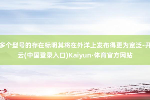 多个型号的存在标明其将在外洋上发布得更为宽泛-开云(中国登录入口)Kaiyun·体育官方网站