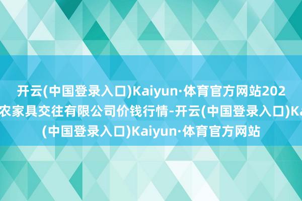 开云(中国登录入口)Kaiyun·体育官方网站2024年6月1日南充川北农家具交往有限公司价钱行情-开云(中国登录入口)Kaiyun·体育官方网站