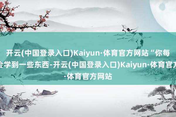 开云(中国登录入口)Kaiyun·体育官方网站“你每天齐会学到一些东西-开云(中国登录入口)Kaiyun·体育官方网站