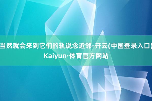 当然就会来到它们的轨说念近邻-开云(中国登录入口)Kaiyun·体育官方网站