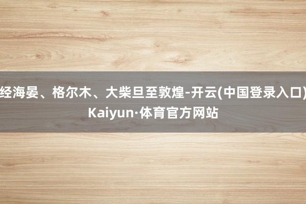 经海晏、格尔木、大柴旦至敦煌-开云(中国登录入口)Kaiyun·体育官方网站