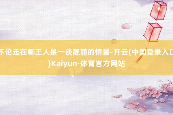 不论走在哪王人是一谈靓丽的情景-开云(中国登录入口)Kaiyun·体育官方网站